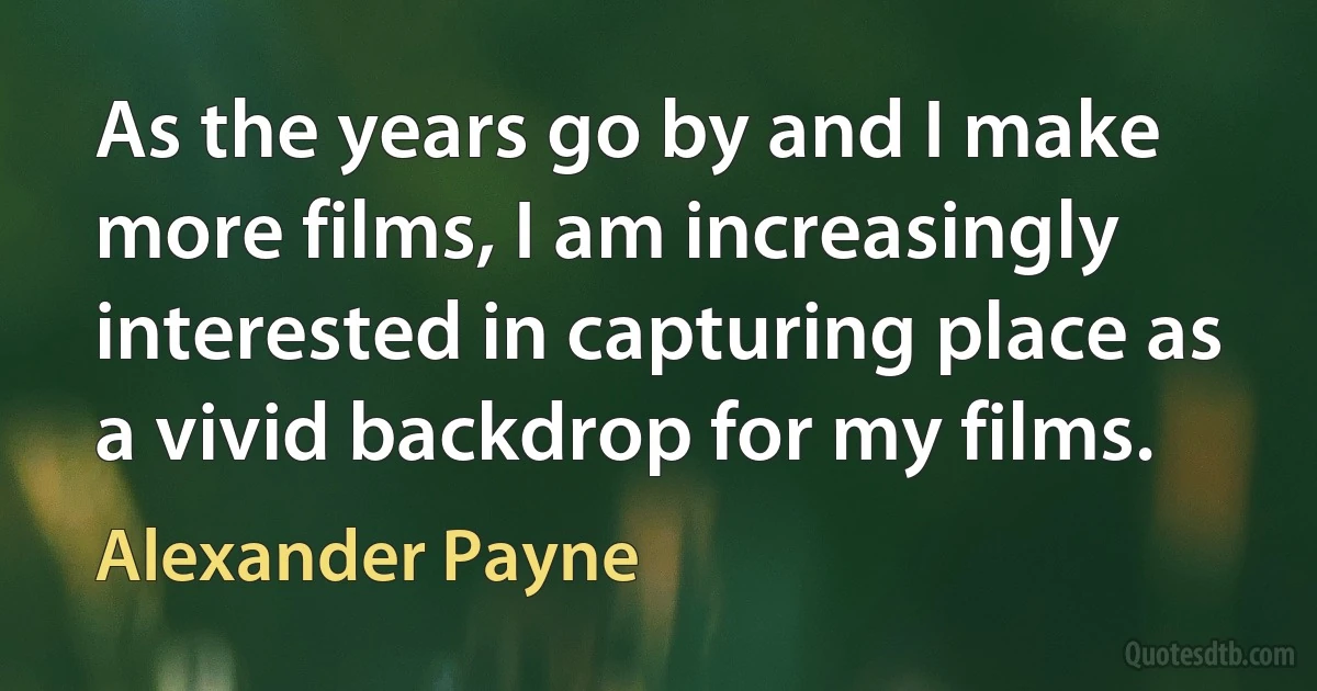 As the years go by and I make more films, I am increasingly interested in capturing place as a vivid backdrop for my films. (Alexander Payne)