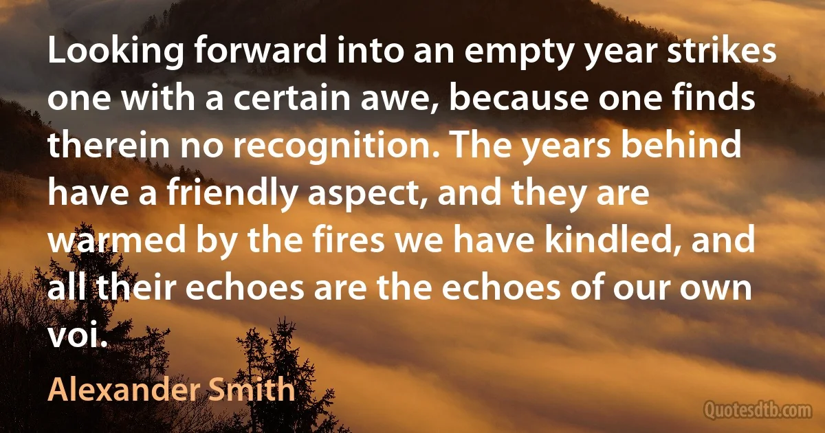 Looking forward into an empty year strikes one with a certain awe, because one finds therein no recognition. The years behind have a friendly aspect, and they are warmed by the fires we have kindled, and all their echoes are the echoes of our own voi. (Alexander Smith)