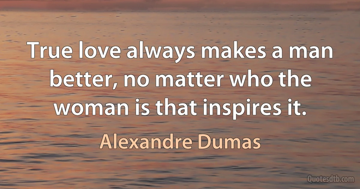 True love always makes a man better, no matter who the woman is that inspires it. (Alexandre Dumas)