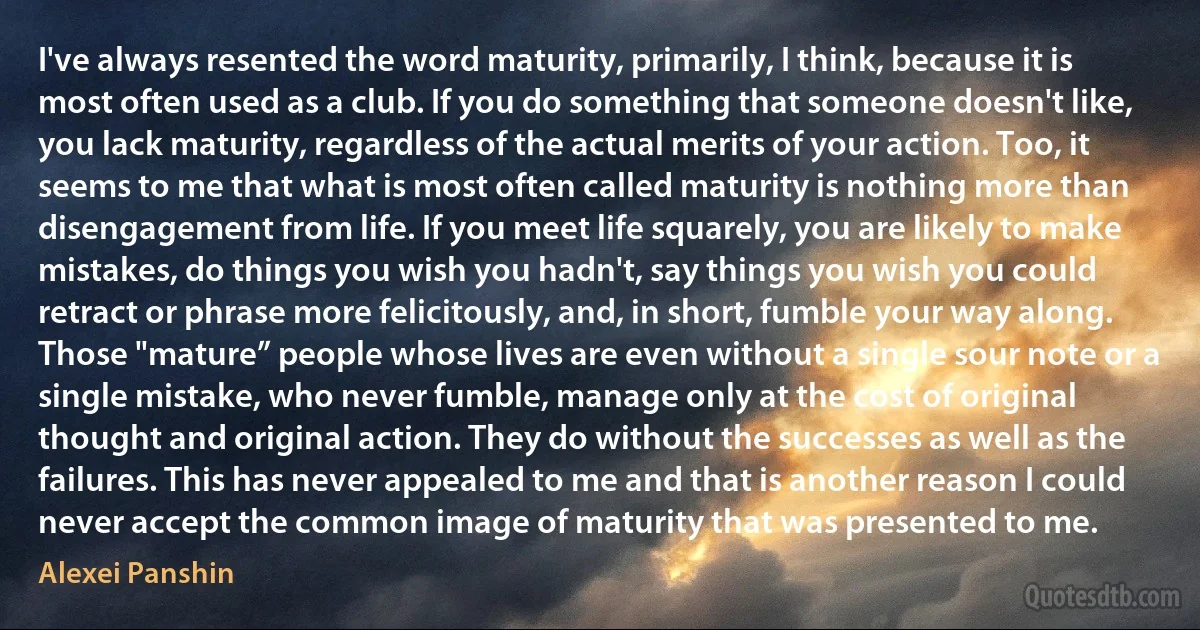 I've always resented the word maturity, primarily, I think, because it is most often used as a club. If you do something that someone doesn't like, you lack maturity, regardless of the actual merits of your action. Too, it seems to me that what is most often called maturity is nothing more than disengagement from life. If you meet life squarely, you are likely to make mistakes, do things you wish you hadn't, say things you wish you could retract or phrase more felicitously, and, in short, fumble your way along. Those "mature” people whose lives are even without a single sour note or a single mistake, who never fumble, manage only at the cost of original thought and original action. They do without the successes as well as the failures. This has never appealed to me and that is another reason I could never accept the common image of maturity that was presented to me. (Alexei Panshin)