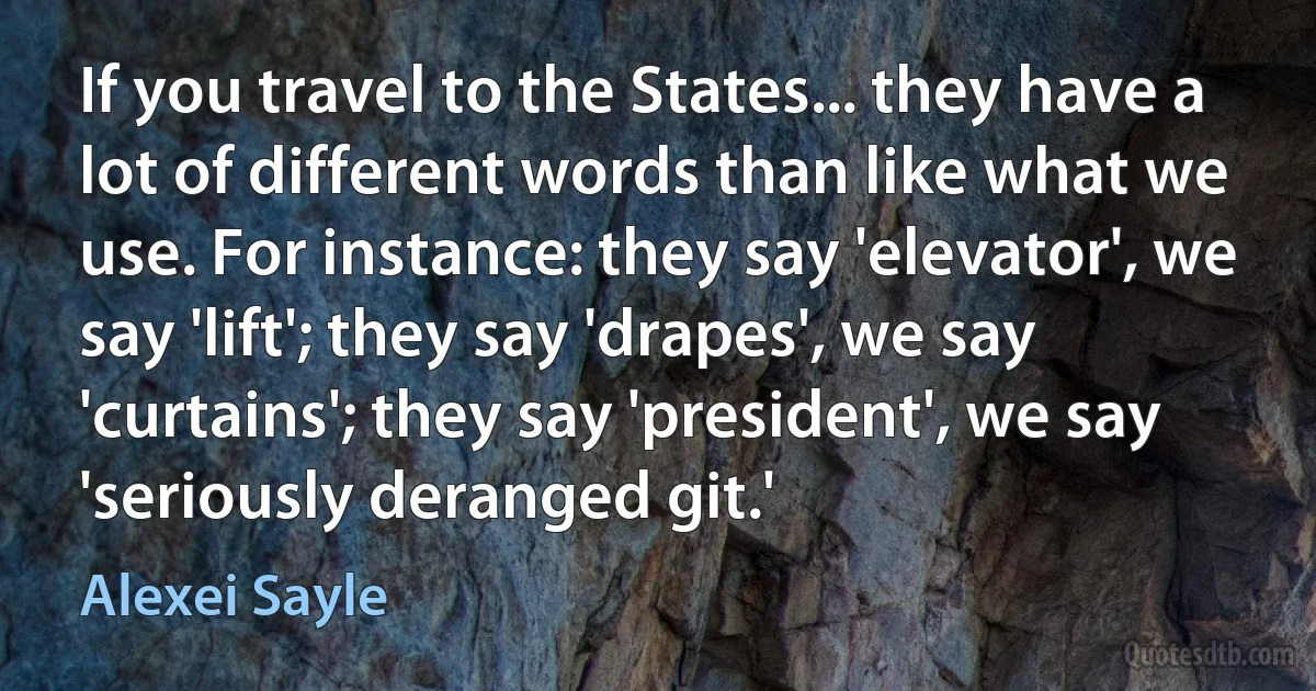 If you travel to the States... they have a lot of different words than like what we use. For instance: they say 'elevator', we say 'lift'; they say 'drapes', we say 'curtains'; they say 'president', we say 'seriously deranged git.' (Alexei Sayle)