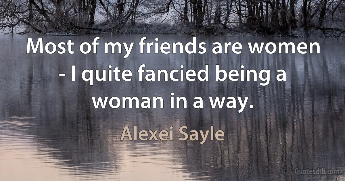 Most of my friends are women - I quite fancied being a woman in a way. (Alexei Sayle)