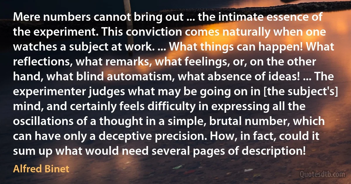 Mere numbers cannot bring out ... the intimate essence of the experiment. This conviction comes naturally when one watches a subject at work. ... What things can happen! What reflections, what remarks, what feelings, or, on the other hand, what blind automatism, what absence of ideas! ... The experimenter judges what may be going on in [the subject's] mind, and certainly feels difficulty in expressing all the oscillations of a thought in a simple, brutal number, which can have only a deceptive precision. How, in fact, could it sum up what would need several pages of description! (Alfred Binet)