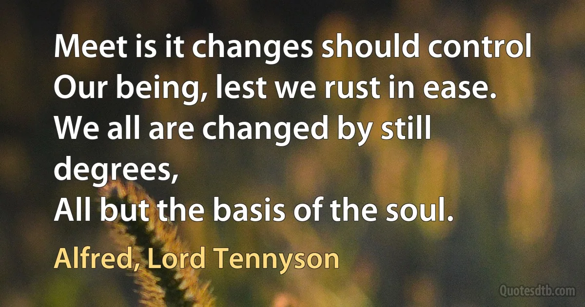 Meet is it changes should control
Our being, lest we rust in ease.
We all are changed by still degrees,
All but the basis of the soul. (Alfred, Lord Tennyson)