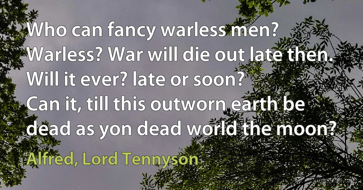 Who can fancy warless men?
Warless? War will die out late then. Will it ever? late or soon?
Can it, till this outworn earth be dead as yon dead world the moon? (Alfred, Lord Tennyson)