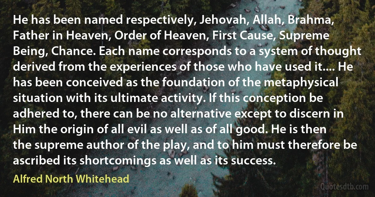 He has been named respectively, Jehovah, Allah, Brahma, Father in Heaven, Order of Heaven, First Cause, Supreme Being, Chance. Each name corresponds to a system of thought derived from the experiences of those who have used it.... He has been conceived as the foundation of the metaphysical situation with its ultimate activity. If this conception be adhered to, there can be no alternative except to discern in Him the origin of all evil as well as of all good. He is then the supreme author of the play, and to him must therefore be ascribed its shortcomings as well as its success. (Alfred North Whitehead)