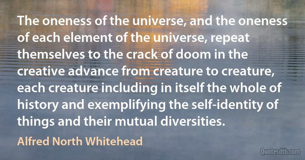 The oneness of the universe, and the oneness of each element of the universe, repeat themselves to the crack of doom in the creative advance from creature to creature, each creature including in itself the whole of history and exemplifying the self-identity of things and their mutual diversities. (Alfred North Whitehead)