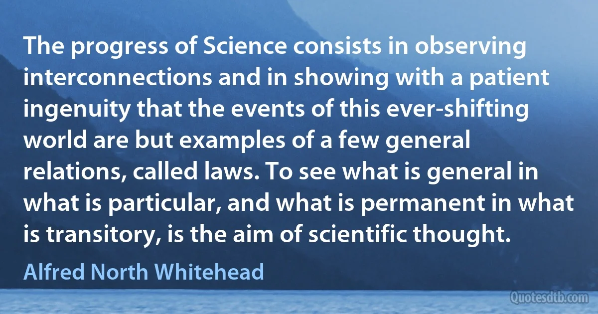 The progress of Science consists in observing interconnections and in showing with a patient ingenuity that the events of this ever-shifting world are but examples of a few general relations, called laws. To see what is general in what is particular, and what is permanent in what is transitory, is the aim of scientific thought. (Alfred North Whitehead)