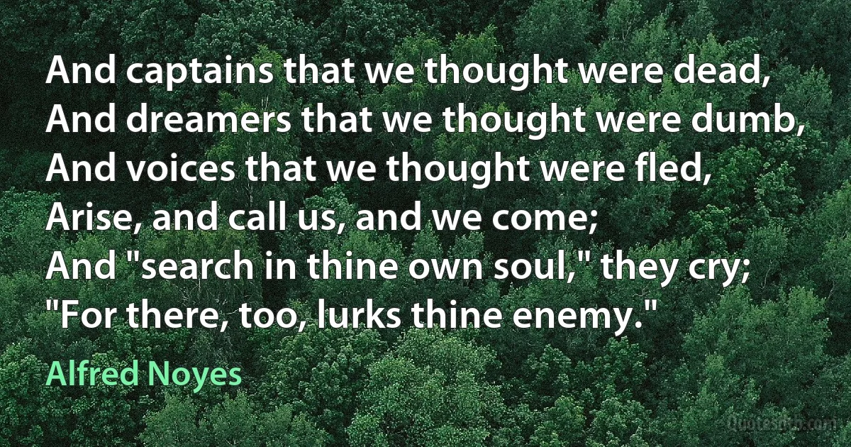 And captains that we thought were dead,
And dreamers that we thought were dumb,
And voices that we thought were fled,
Arise, and call us, and we come;
And "search in thine own soul," they cry;
"For there, too, lurks thine enemy." (Alfred Noyes)