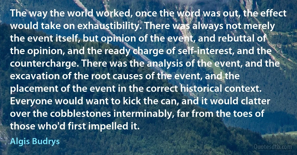 The way the world worked, once the word was out, the effect would take on exhaustibility. There was always not merely the event itself, but opinion of the event, and rebuttal of the opinion, and the ready charge of self-interest, and the countercharge. There was the analysis of the event, and the excavation of the root causes of the event, and the placement of the event in the correct historical context. Everyone would want to kick the can, and it would clatter over the cobblestones interminably, far from the toes of those who'd first impelled it. (Algis Budrys)