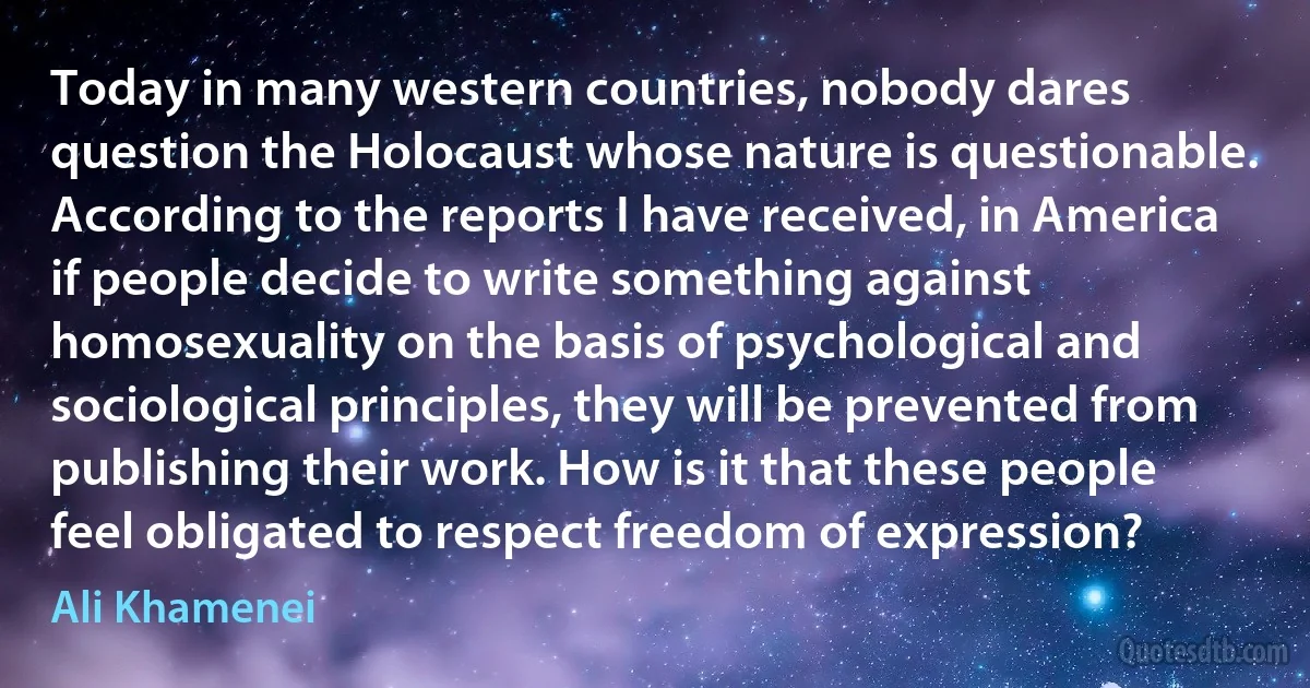 Today in many western countries, nobody dares question the Holocaust whose nature is questionable. According to the reports I have received, in America if people decide to write something against homosexuality on the basis of psychological and sociological principles, they will be prevented from publishing their work. How is it that these people feel obligated to respect freedom of expression? (Ali Khamenei)