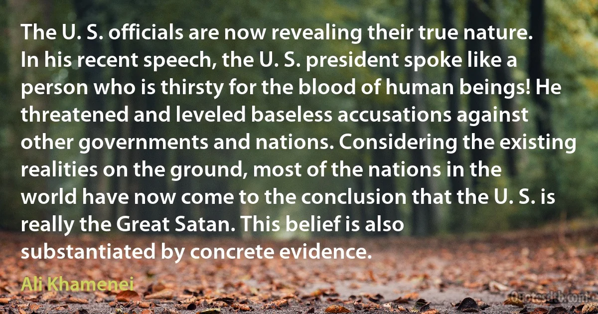 The U. S. officials are now revealing their true nature. In his recent speech, the U. S. president spoke like a person who is thirsty for the blood of human beings! He threatened and leveled baseless accusations against other governments and nations. Considering the existing realities on the ground, most of the nations in the world have now come to the conclusion that the U. S. is really the Great Satan. This belief is also substantiated by concrete evidence. (Ali Khamenei)