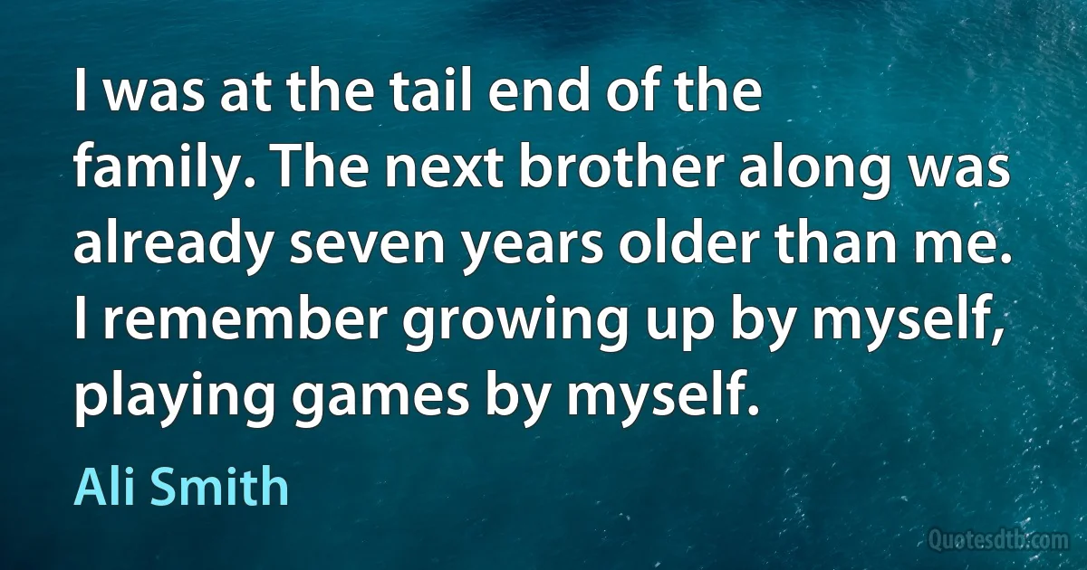 I was at the tail end of the family. The next brother along was already seven years older than me. I remember growing up by myself, playing games by myself. (Ali Smith)