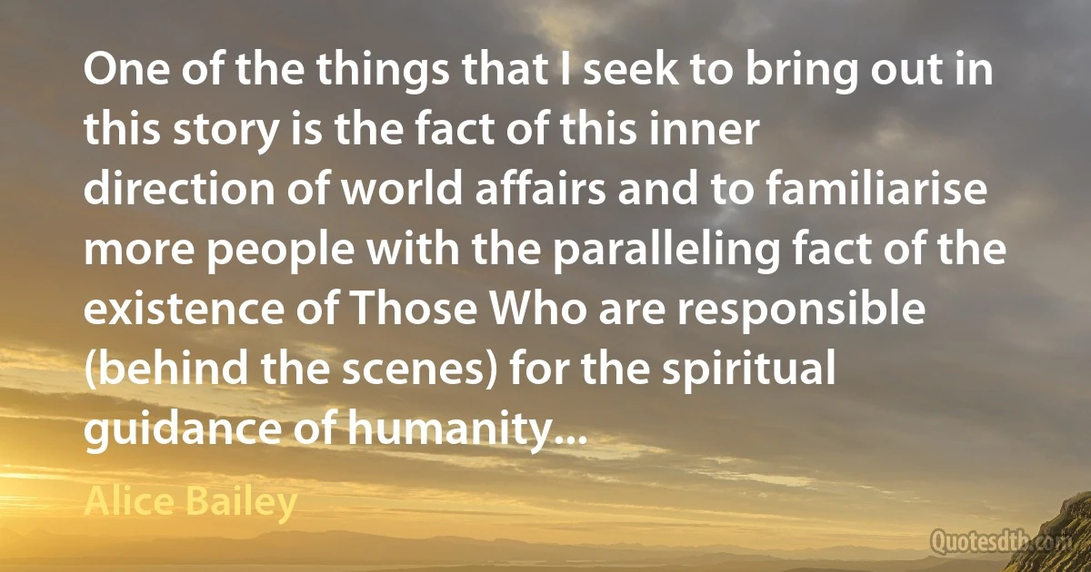 One of the things that I seek to bring out in this story is the fact of this inner direction of world affairs and to familiarise more people with the paralleling fact of the existence of Those Who are responsible (behind the scenes) for the spiritual guidance of humanity... (Alice Bailey)