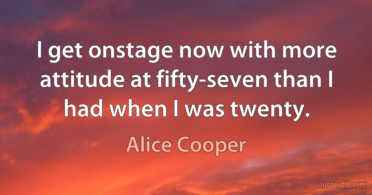 I get onstage now with more attitude at fifty-seven than I had when I was twenty. (Alice Cooper)