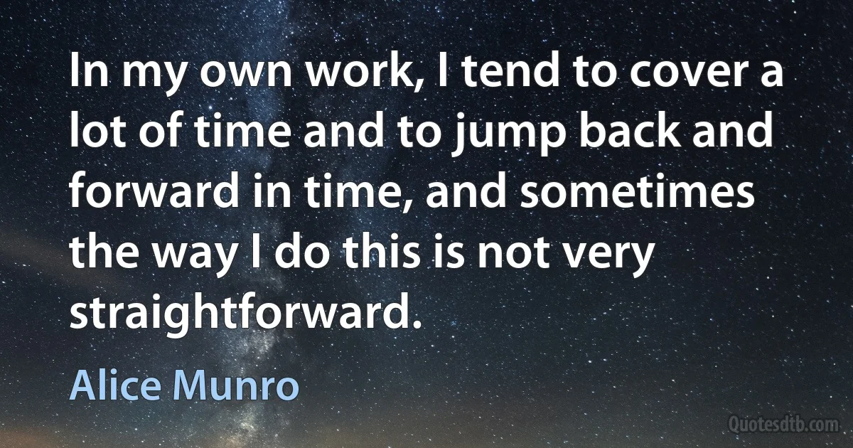 In my own work, I tend to cover a lot of time and to jump back and forward in time, and sometimes the way I do this is not very straightforward. (Alice Munro)