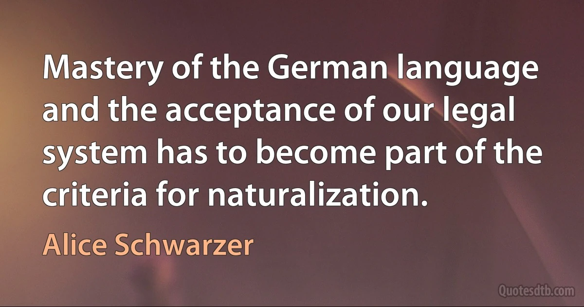 Mastery of the German language and the acceptance of our legal system has to become part of the criteria for naturalization. (Alice Schwarzer)