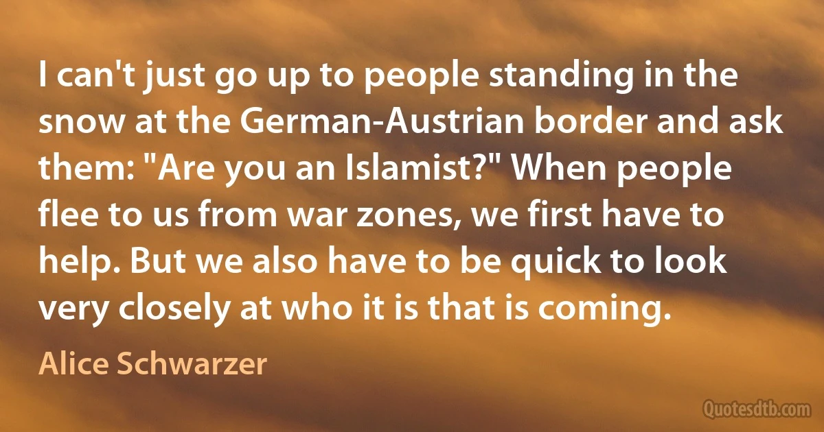 I can't just go up to people standing in the snow at the German-Austrian border and ask them: "Are you an Islamist?" When people flee to us from war zones, we first have to help. But we also have to be quick to look very closely at who it is that is coming. (Alice Schwarzer)