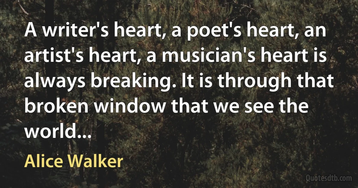 A writer's heart, a poet's heart, an artist's heart, a musician's heart is always breaking. It is through that broken window that we see the world... (Alice Walker)