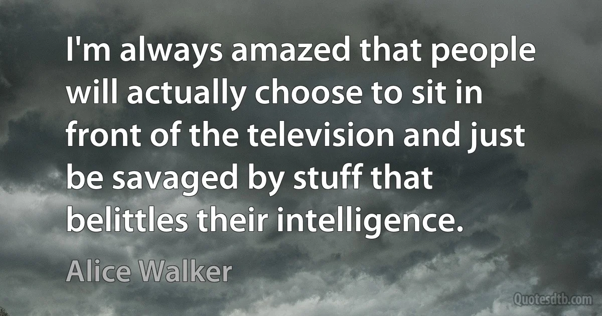 I'm always amazed that people will actually choose to sit in front of the television and just be savaged by stuff that belittles their intelligence. (Alice Walker)