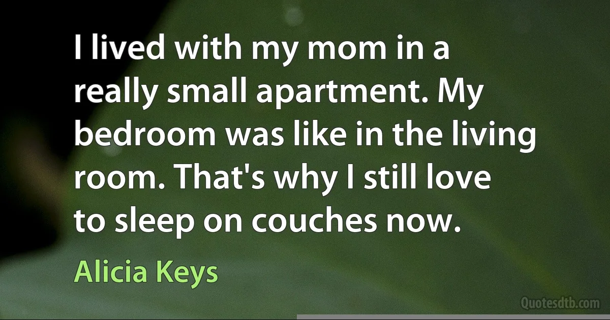 I lived with my mom in a really small apartment. My bedroom was like in the living room. That's why I still love to sleep on couches now. (Alicia Keys)