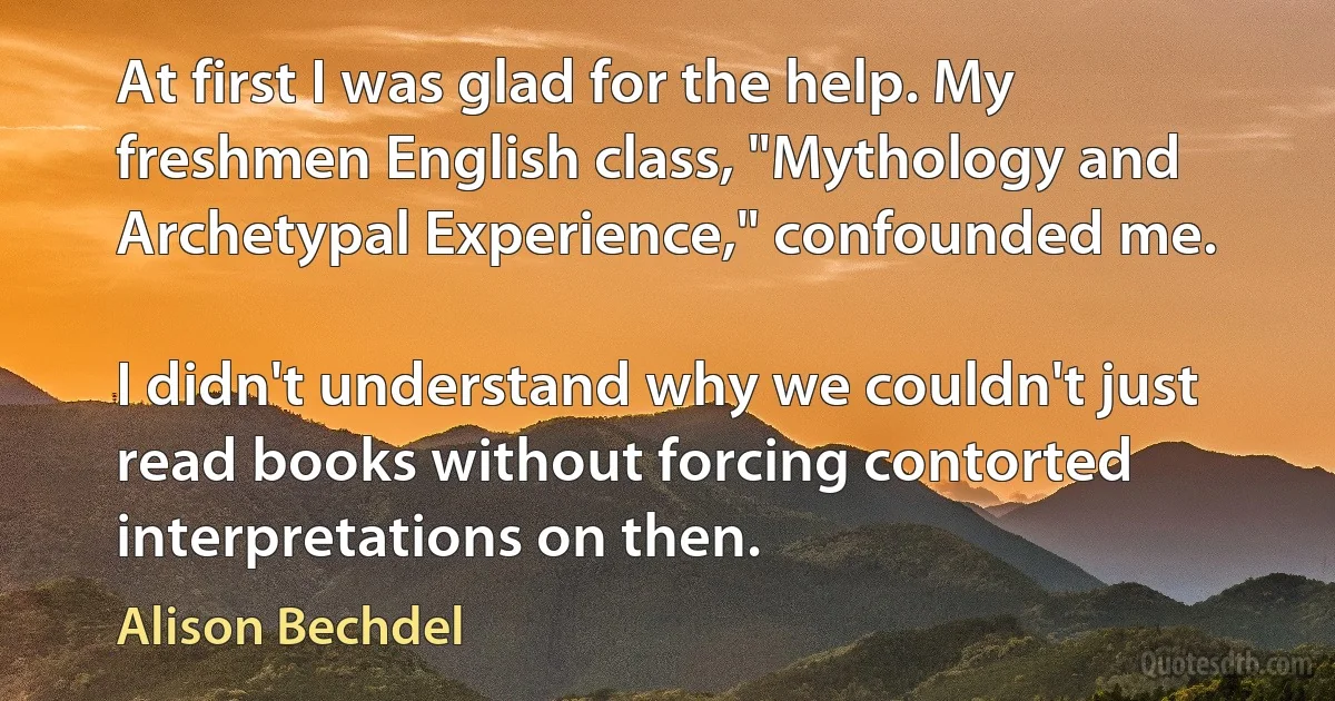 At first I was glad for the help. My freshmen English class, "Mythology and Archetypal Experience," confounded me.

I didn't understand why we couldn't just read books without forcing contorted interpretations on then. (Alison Bechdel)