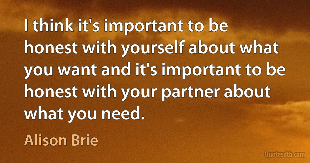 I think it's important to be honest with yourself about what you want and it's important to be honest with your partner about what you need. (Alison Brie)