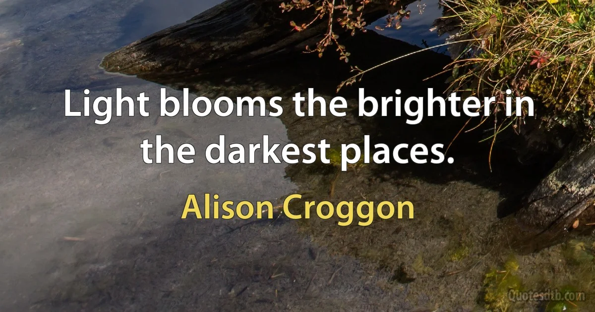 Light blooms the brighter in the darkest places. (Alison Croggon)