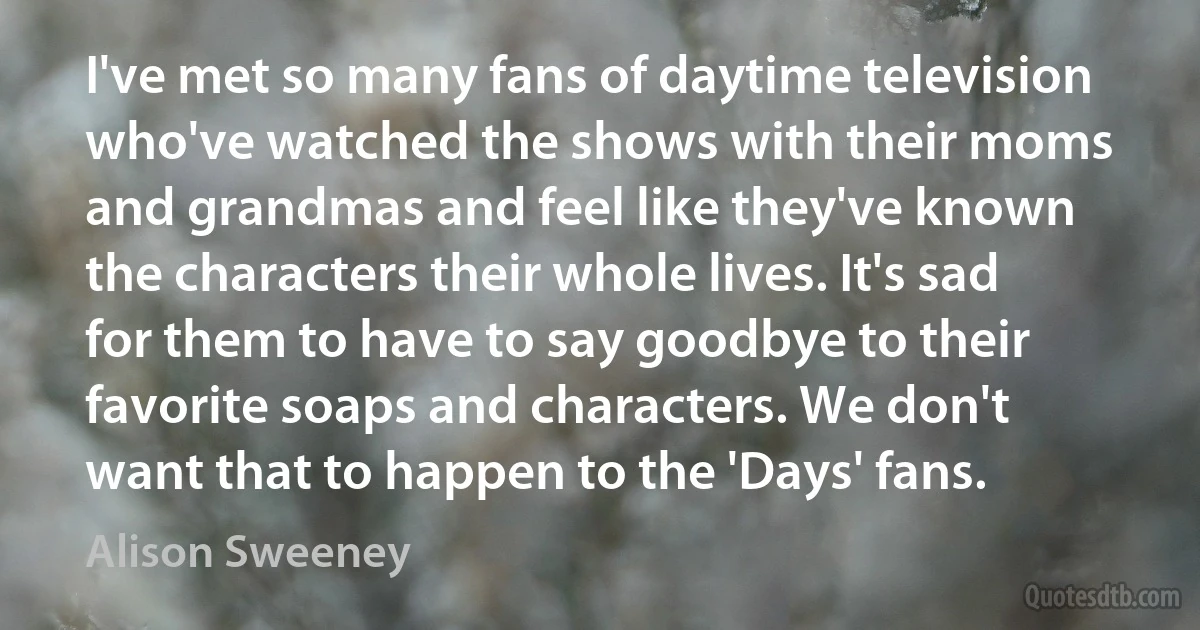 I've met so many fans of daytime television who've watched the shows with their moms and grandmas and feel like they've known the characters their whole lives. It's sad for them to have to say goodbye to their favorite soaps and characters. We don't want that to happen to the 'Days' fans. (Alison Sweeney)