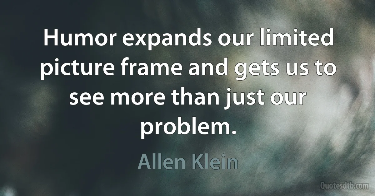 Humor expands our limited picture frame and gets us to see more than just our problem. (Allen Klein)