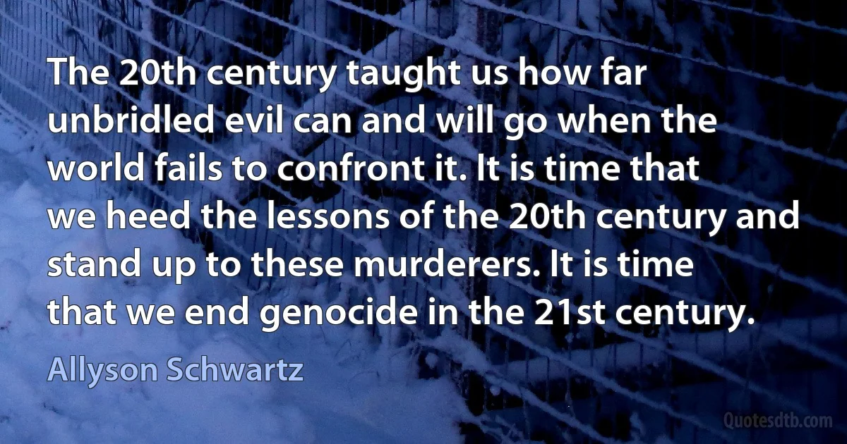 The 20th century taught us how far unbridled evil can and will go when the world fails to confront it. It is time that we heed the lessons of the 20th century and stand up to these murderers. It is time that we end genocide in the 21st century. (Allyson Schwartz)