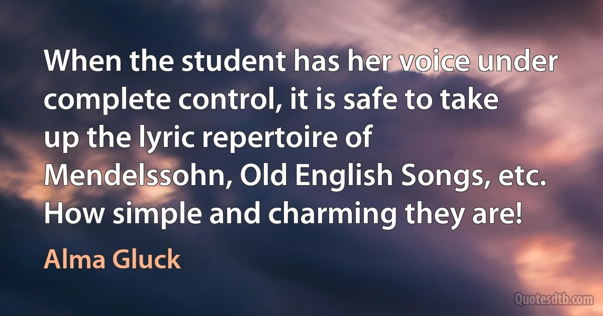 When the student has her voice under complete control, it is safe to take up the lyric repertoire of Mendelssohn, Old English Songs, etc. How simple and charming they are! (Alma Gluck)