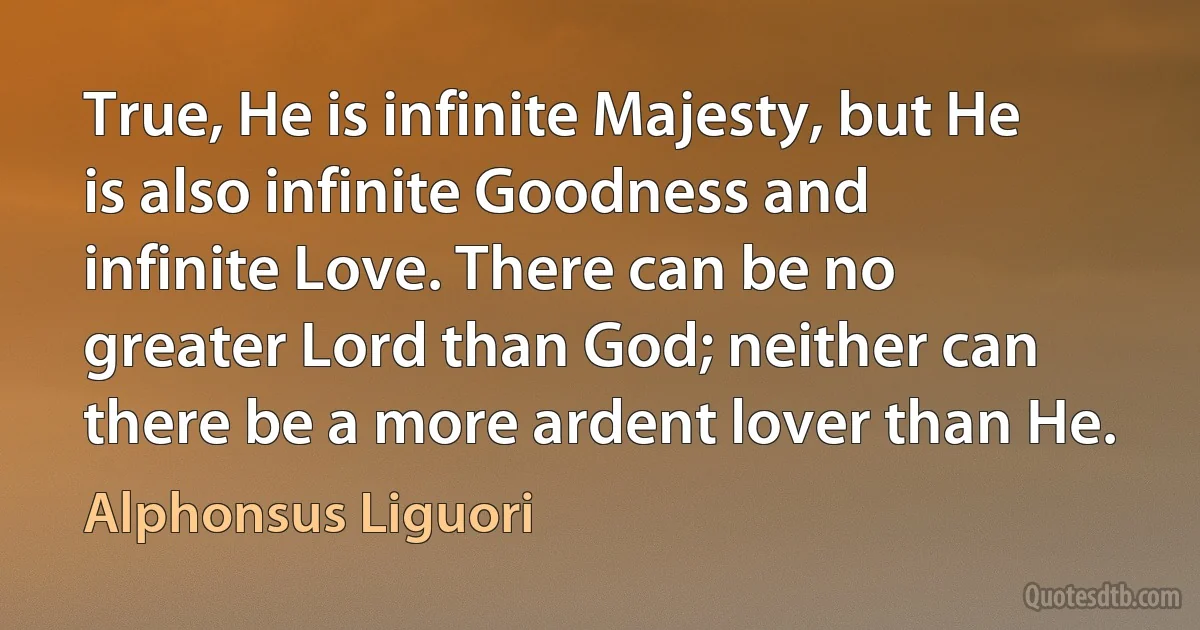 True, He is infinite Majesty, but He is also infinite Goodness and infinite Love. There can be no greater Lord than God; neither can there be a more ardent lover than He. (Alphonsus Liguori)