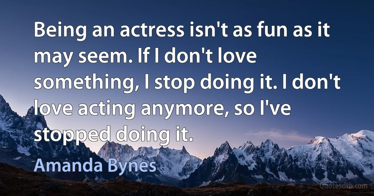 Being an actress isn't as fun as it may seem. If I don't love something, I stop doing it. I don't love acting anymore, so I've stopped doing it. (Amanda Bynes)