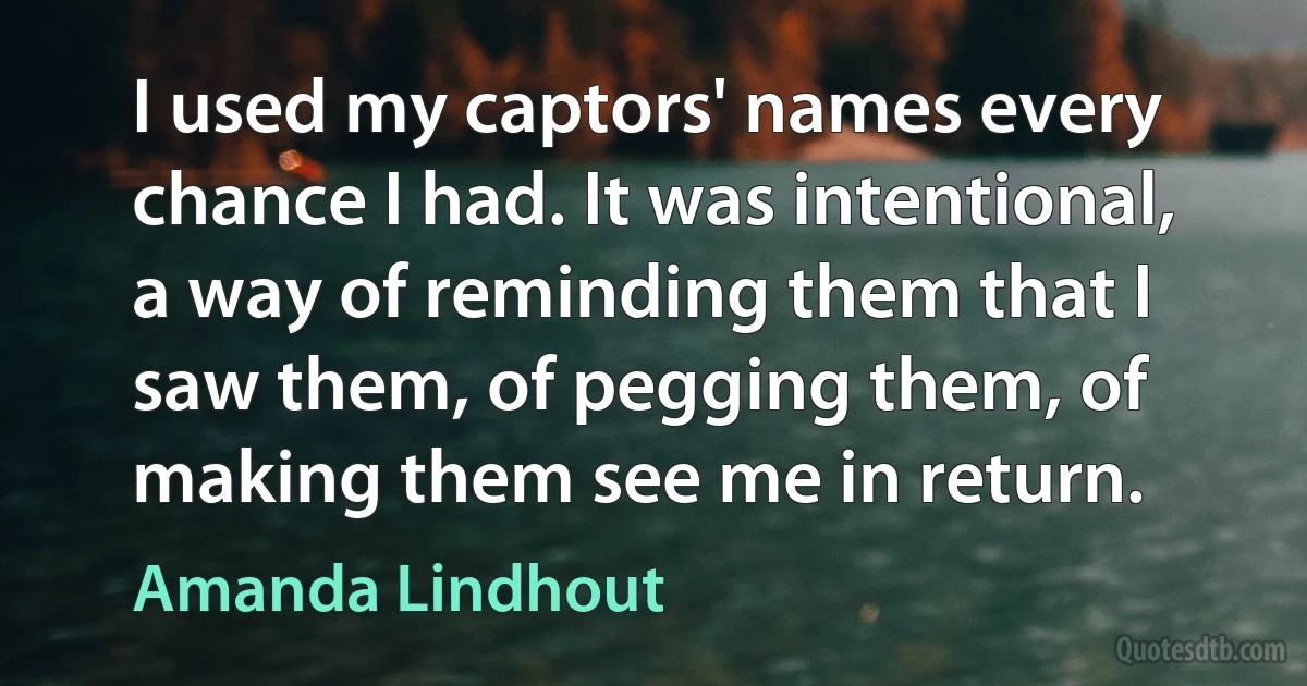 I used my captors' names every chance I had. It was intentional, a way of reminding them that I saw them, of pegging them, of making them see me in return. (Amanda Lindhout)