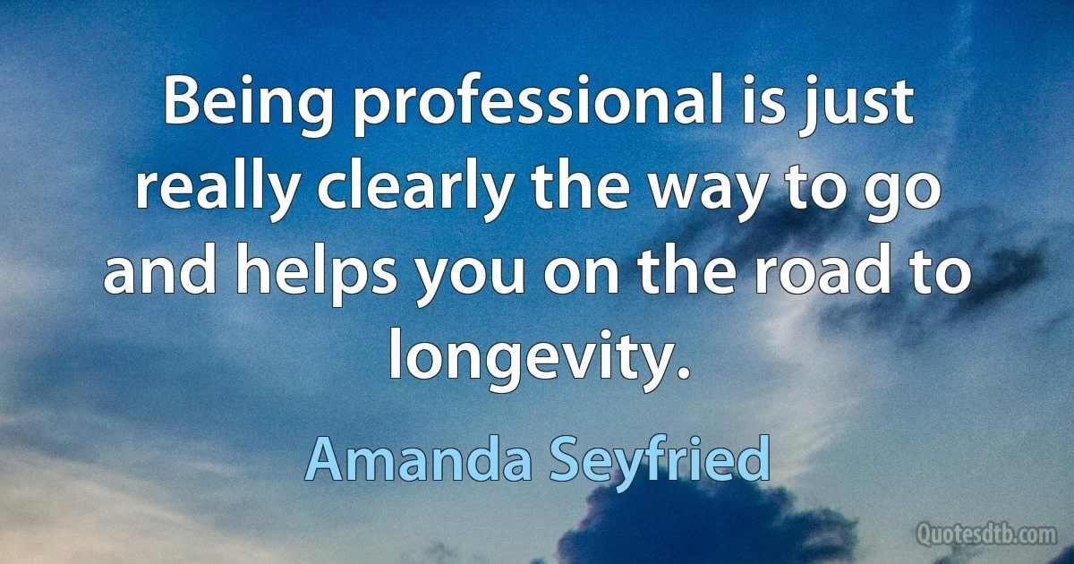 Being professional is just really clearly the way to go and helps you on the road to longevity. (Amanda Seyfried)