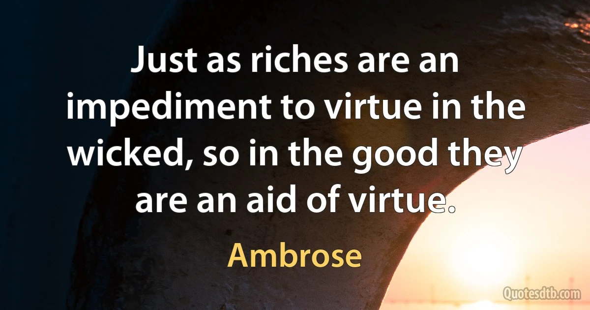 Just as riches are an impediment to virtue in the wicked, so in the good they are an aid of virtue. (Ambrose)