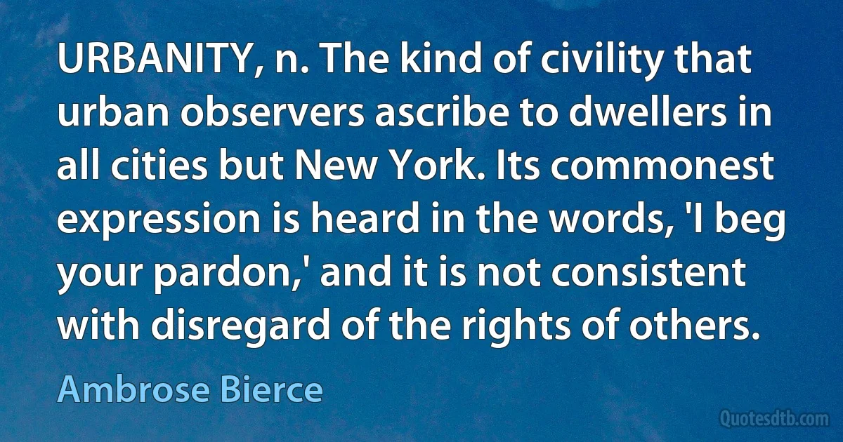 URBANITY, n. The kind of civility that urban observers ascribe to dwellers in all cities but New York. Its commonest expression is heard in the words, 'I beg your pardon,' and it is not consistent with disregard of the rights of others. (Ambrose Bierce)