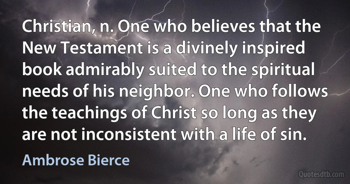 Christian, n. One who believes that the New Testament is a divinely inspired book admirably suited to the spiritual needs of his neighbor. One who follows the teachings of Christ so long as they are not inconsistent with a life of sin. (Ambrose Bierce)