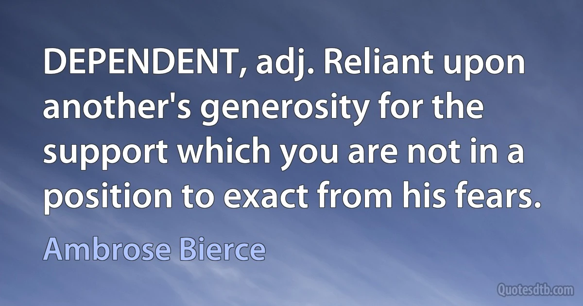 DEPENDENT, adj. Reliant upon another's generosity for the support which you are not in a position to exact from his fears. (Ambrose Bierce)