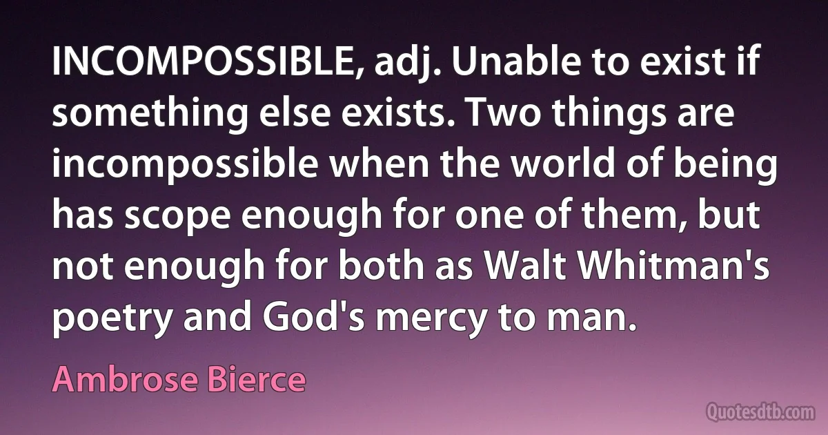 INCOMPOSSIBLE, adj. Unable to exist if something else exists. Two things are incompossible when the world of being has scope enough for one of them, but not enough for both as Walt Whitman's poetry and God's mercy to man. (Ambrose Bierce)