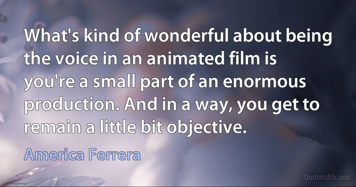 What's kind of wonderful about being the voice in an animated film is you're a small part of an enormous production. And in a way, you get to remain a little bit objective. (America Ferrera)