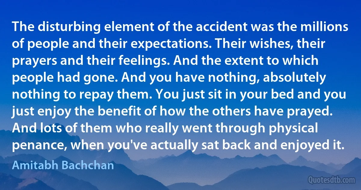 The disturbing element of the accident was the millions of people and their expectations. Their wishes, their prayers and their feelings. And the extent to which people had gone. And you have nothing, absolutely nothing to repay them. You just sit in your bed and you just enjoy the benefit of how the others have prayed. And lots of them who really went through physical penance, when you've actually sat back and enjoyed it. (Amitabh Bachchan)