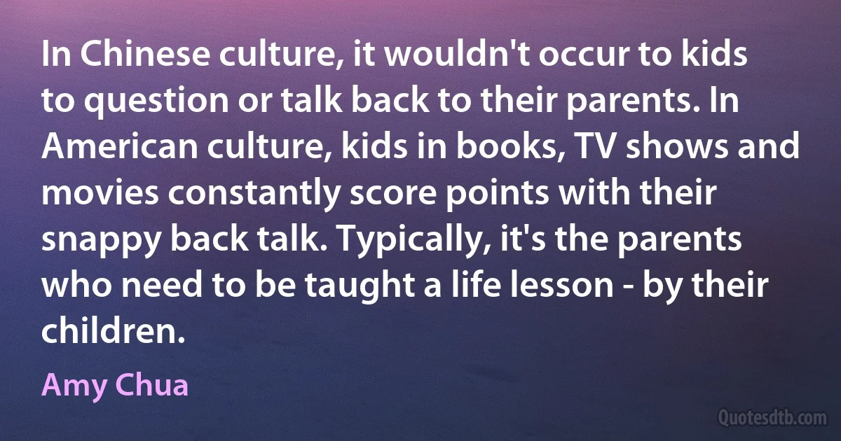 In Chinese culture, it wouldn't occur to kids to question or talk back to their parents. In American culture, kids in books, TV shows and movies constantly score points with their snappy back talk. Typically, it's the parents who need to be taught a life lesson - by their children. (Amy Chua)