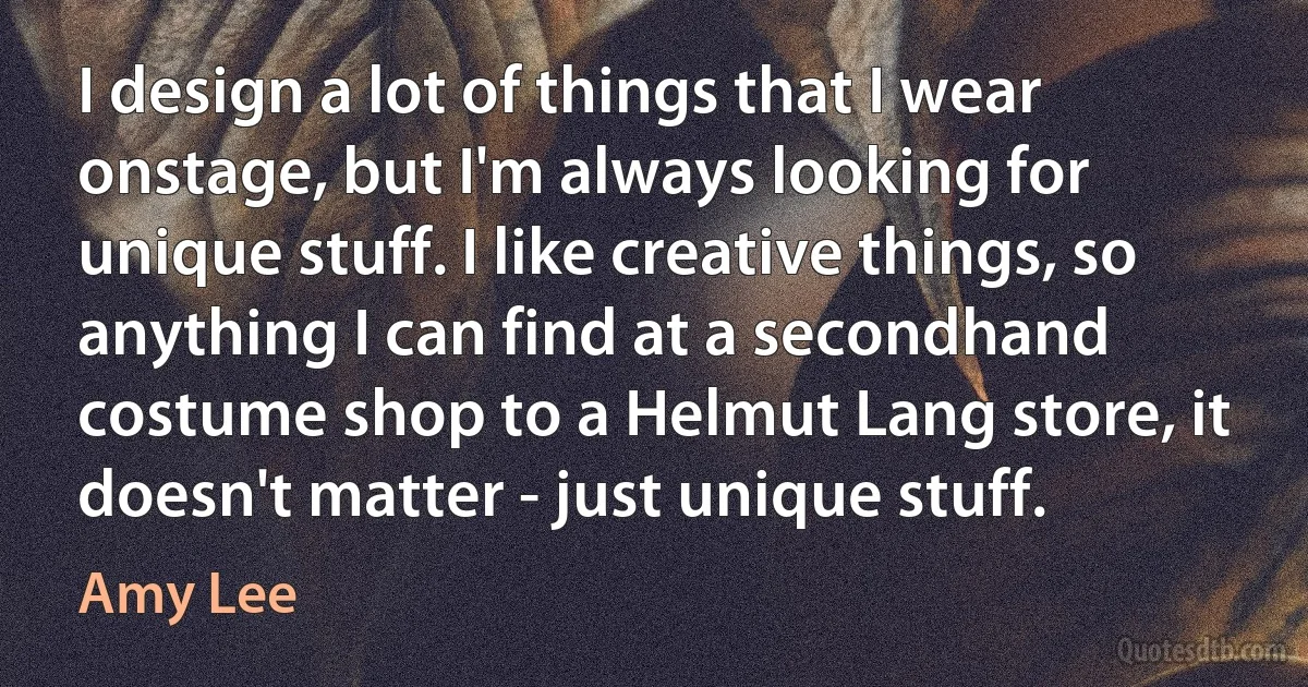 I design a lot of things that I wear onstage, but I'm always looking for unique stuff. I like creative things, so anything I can find at a secondhand costume shop to a Helmut Lang store, it doesn't matter - just unique stuff. (Amy Lee)