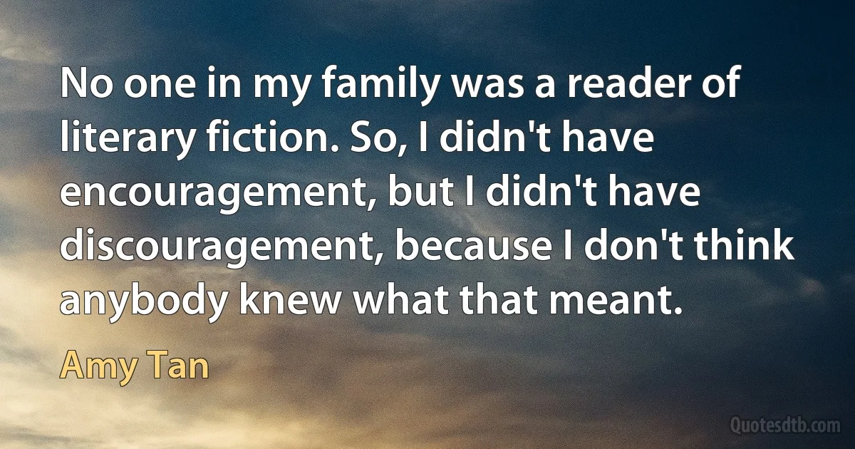 No one in my family was a reader of literary fiction. So, I didn't have encouragement, but I didn't have discouragement, because I don't think anybody knew what that meant. (Amy Tan)