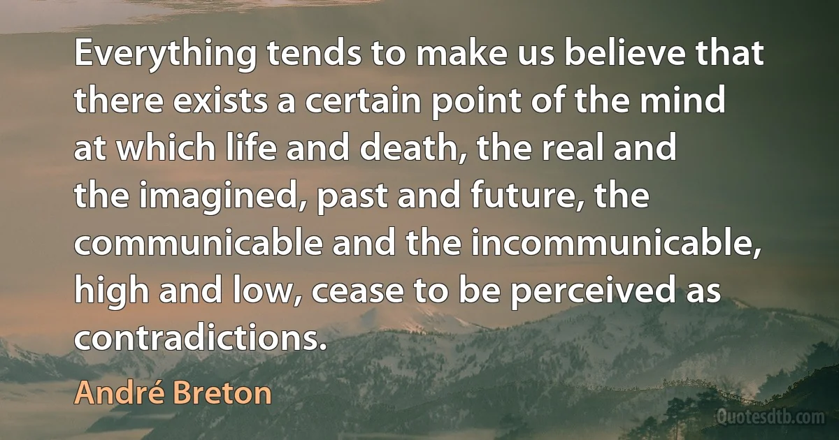 Everything tends to make us believe that there exists a certain point of the mind at which life and death, the real and the imagined, past and future, the communicable and the incommunicable, high and low, cease to be perceived as contradictions. (André Breton)