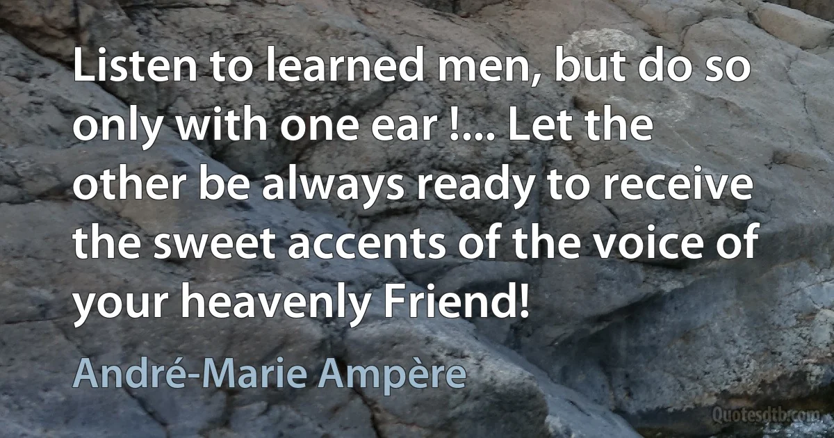 Listen to learned men, but do so only with one ear !... Let the other be always ready to receive the sweet accents of the voice of your heavenly Friend! (André-Marie Ampère)