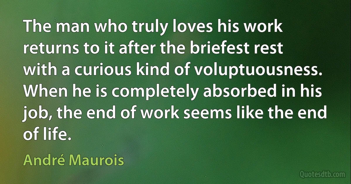 The man who truly loves his work returns to it after the briefest rest with a curious kind of voluptuousness. When he is completely absorbed in his job, the end of work seems like the end of life. (André Maurois)