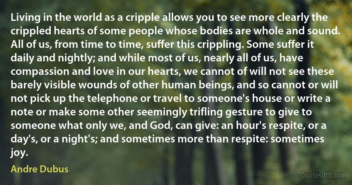 Living in the world as a cripple allows you to see more clearly the crippled hearts of some people whose bodies are whole and sound. All of us, from time to time, suffer this crippling. Some suffer it daily and nightly; and while most of us, nearly all of us, have compassion and love in our hearts, we cannot of will not see these barely visible wounds of other human beings, and so cannot or will not pick up the telephone or travel to someone's house or write a note or make some other seemingly trifling gesture to give to someone what only we, and God, can give: an hour's respite, or a day's, or a night's; and sometimes more than respite: sometimes joy. (Andre Dubus)